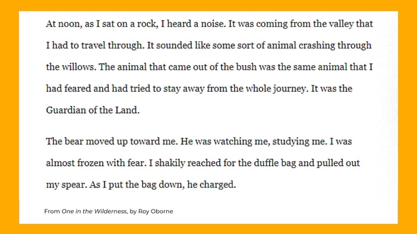 At noon, as I sat on a rock, I heard a noise. It was coming from the valley that I had to travel through. It sounded like some sort of animal crashing through the willows. The animal that came out of the bush was the same animal that I had feared and had tried to stay away from the whole journey. It was the Guardian of the Land. The bear moved up toward me. He was watching me, studying me. I was almost frozen with fear. I shakily reached for the duffle bag and pulled out my spear. As I put the bag down, he charged. 