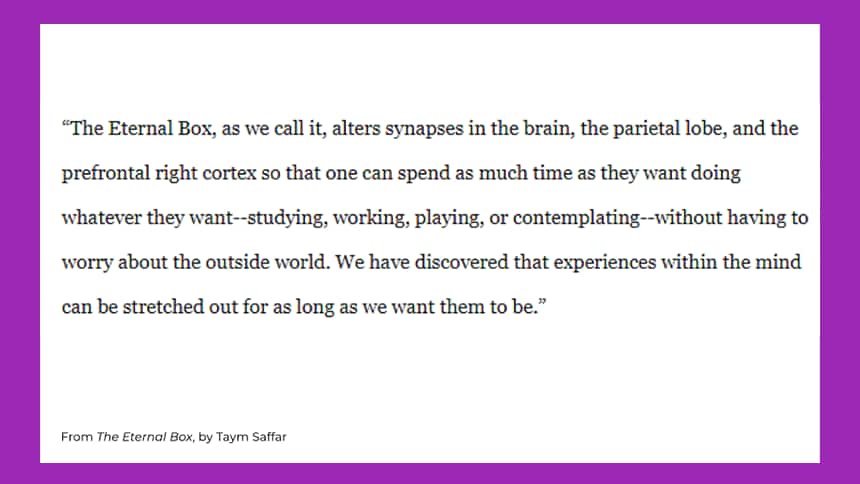 The Eternal Box, as we call it, alters synapses in the brain, the parietal lobe, and the prefrontal right cortex so that one can spend as much time as they want doing whatever they want — studying, working, playing, or contemplating – without having to worry about the outside world. We have discovered that experiences within the mind can be stretched out for as long as we want them to be. 