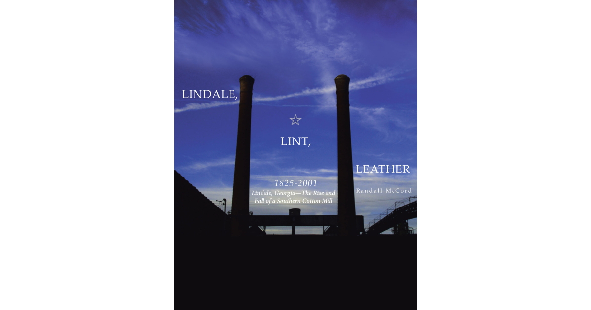 Author Randall McCord’s New Book “Lindale, Lint and Leather 1825-2001: Lindale, Georgia—The Rise and Fall of a Southern Cotton Mill” is the Author’s Third Published Work Author Randall McCord’s New Book “Lindale, Lint and Leather 1825-2001: Lindale, Georgia—The Rise and Fall of a Southern Cotton Mill” is the Author’s Third Published Work