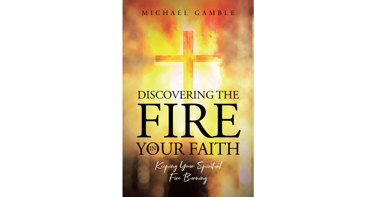 Author Michael Gamble’s New Book, “Discovering the Fire in Your Faith: Keeping Your Spiritual Fire Burning,” Enhances the Faith of Readers Author Michael Gamble’s New Book, “Discovering the Fire in Your Faith: Keeping Your Spiritual Fire Burning,” Enhances the Faith of Readers