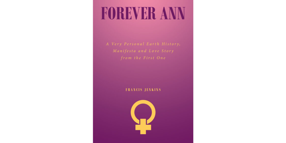 Francis Jenkins’s New Book, “Forever Ann: A Very Personal Earth History, Manifesta and Love Story from the First One,” Follows a Woman’s New Life with Immortality Francis Jenkins’s New Book, “Forever Ann: A Very Personal Earth History, Manifesta and Love Story from the First One,” Follows a Woman’s New Life with Immortality