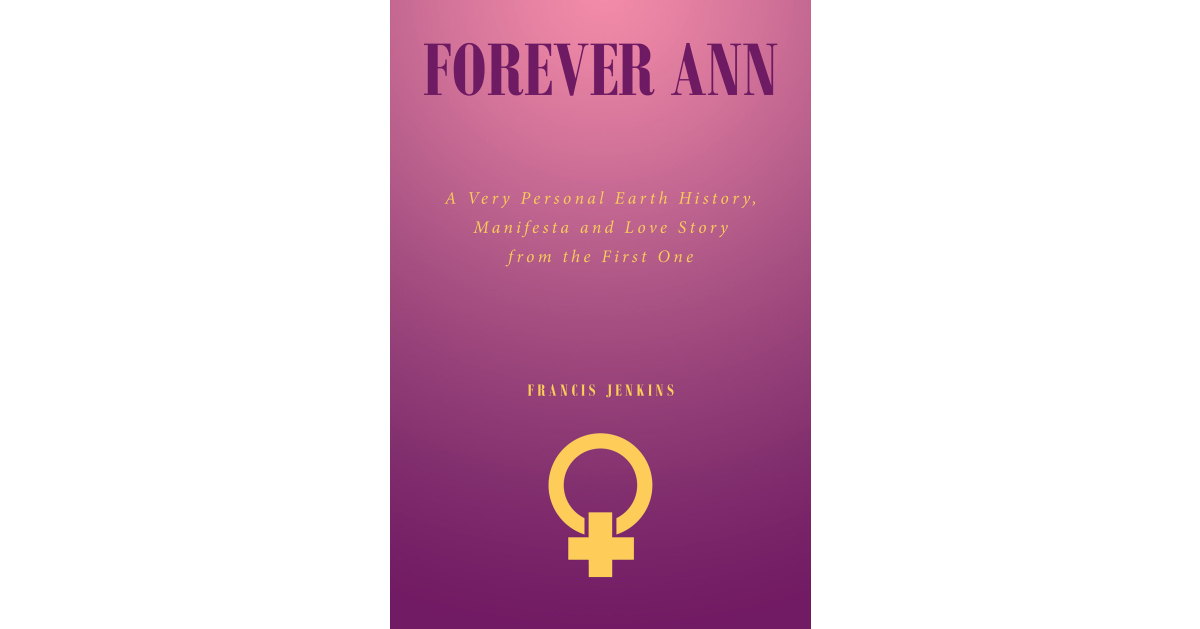 Francis Jenkins’s New Book, “Forever Ann: A Very Personal Earth History, Manifesta and Love Story from the First One,” Follows a Woman’s New Life with Immortality Francis Jenkins’s New Book, “Forever Ann: A Very Personal Earth History, Manifesta and Love Story from the First One,” Follows a Woman’s New Life with Immortality