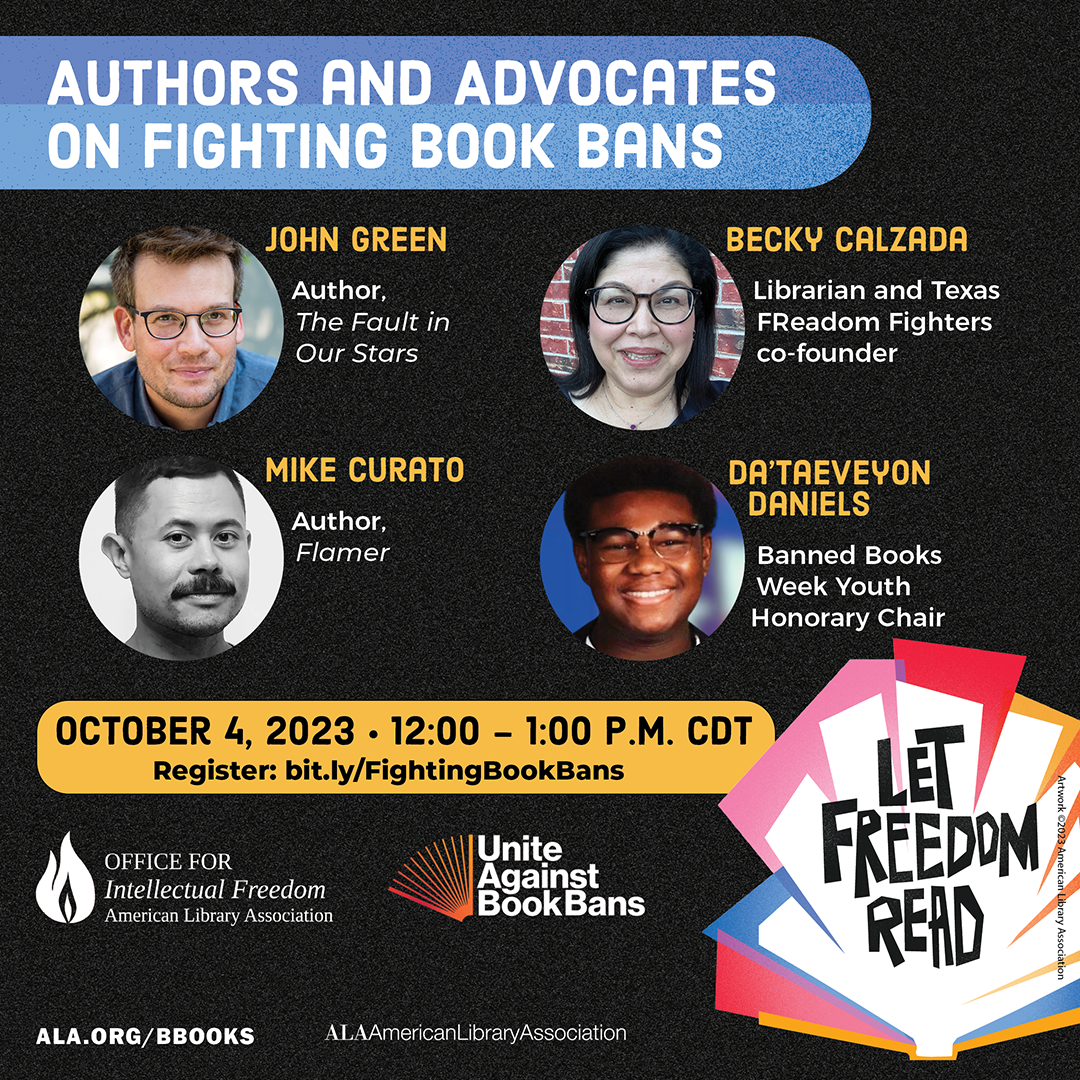Promotional image with photos of participants. Title: Authors and Advocates on Fighting Book Bans. With John Green, author, The Fault in Our Stars; Mike Curato, author, Flamer; Becky Calzada, librarian and Texas FReadom Fighters co-founder; Da'Taeveyon Daniels, Banned Books Week Youth Honorary Chair. October 4, 2023; 12:00 - 1:00 p.m. CDT. Register: bit.ly/FightingBookBans. Includes logos for ALA Office for Intellectual Freedom, Unite Against Book Bans, and American Library Association. LET FREEDOM READ logo.
