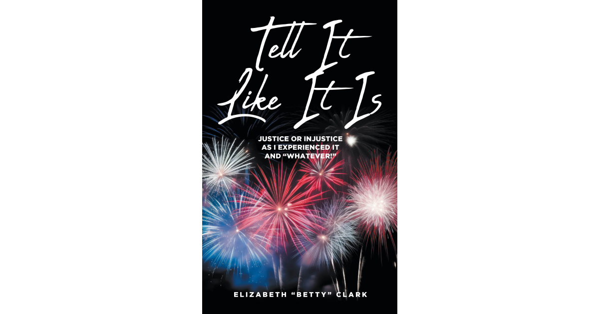 Elizabeth “Betty” Clark’s New Book, “Tell It Like It Is: Justice or Injustice as I Experienced It and ‘Whatever!’” is a Bold and Thought-Provoking Memoir Elizabeth “Betty” Clark’s New Book, “Tell It Like It Is: Justice or Injustice as I Experienced It and ‘Whatever!’” is a Bold and Thought-Provoking Memoir