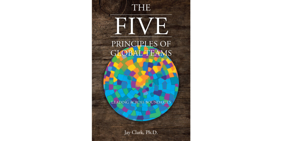 Author Jay Clark, Ph.D.’s New Book, “The Five Principles of Global Teams: Leading Across Boundaries,” Reveals the Keys to Successful Leadership Across Global Borders